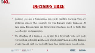 8
DECISION TREE
• Decision trees are a foundational concept in machine learning. They are
predictive models that replicate the way humans make decisions. At
their core, decision trees are hierarchical structures used for tasks like
classification and regression.
• The structure of a decision tree is akin to a flowchart, with each node
representing a decision point, each branch signifying a possible decision
or criteria, and each leaf node offering a final prediction or classification.
 