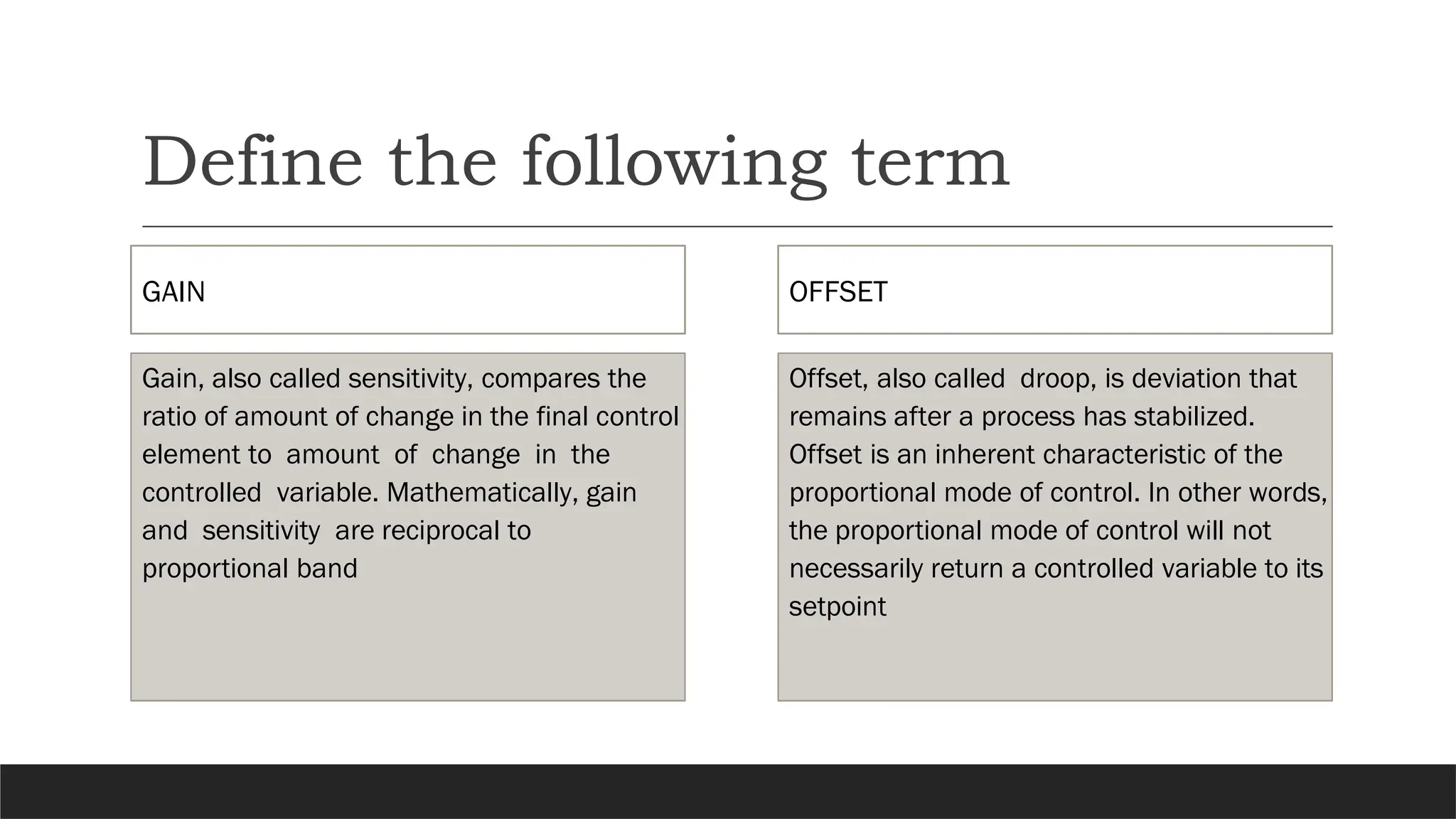 Define the following term
GAIN
Gain, also called sensitivity, compares the
ratio of amount of change in the final control
element to amount of change in the
controlled variable. Mathematically, gain
and sensitivity are reciprocal to
proportional band
OFFSET
Offset, also called droop, is deviation that
remains after a process has stabilized.
Offset is an inherent characteristic of the
proportional mode of control. In other words,
the proportional mode of control will not
necessarily return a controlled variable to its
setpoint
 