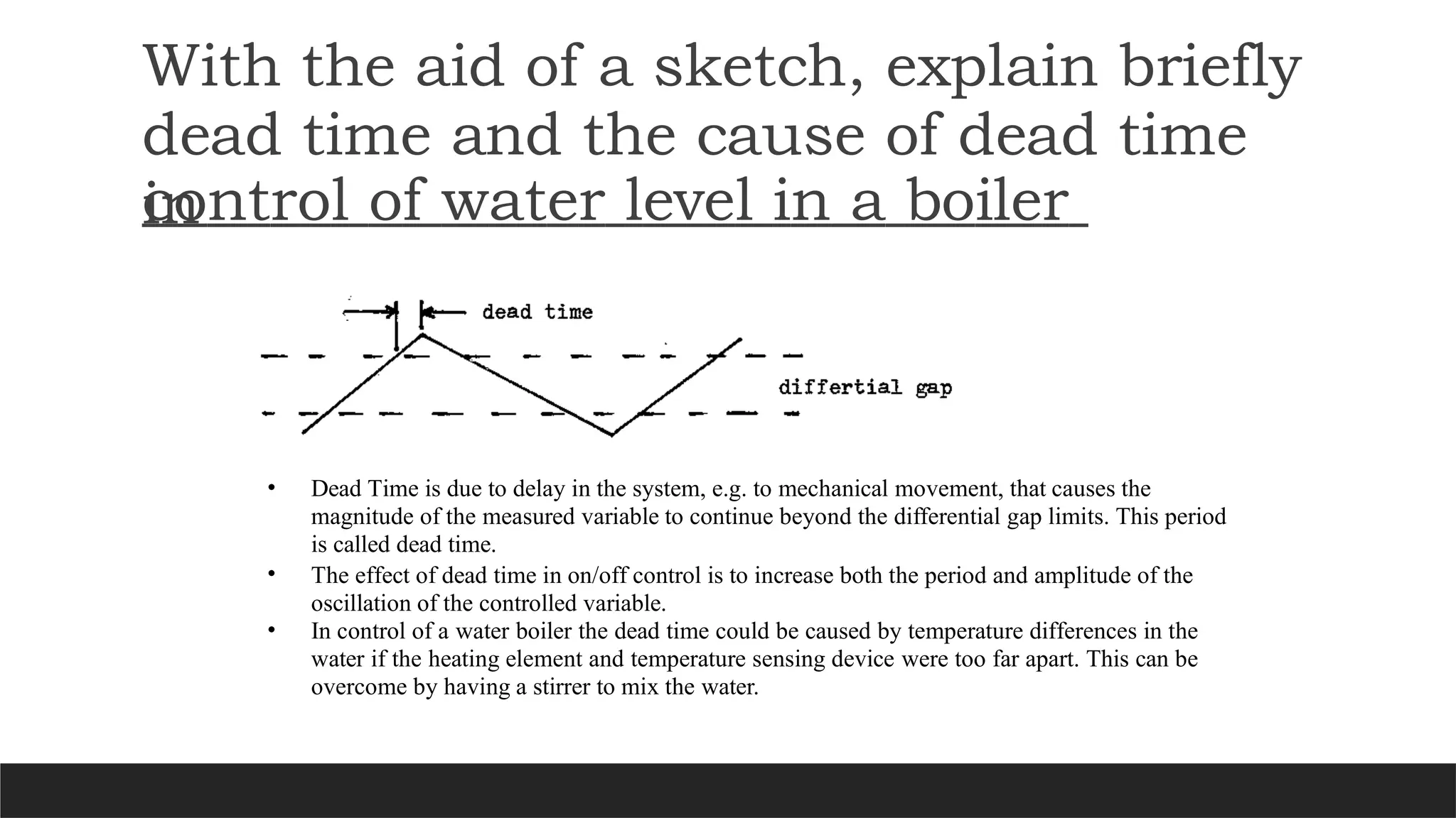 With the aid of a sketch, explain briefly
dead time and the cause of dead time
in
control of water level in a boiler
• Dead Time is due to delay in the system, e.g. to mechanical movement, that causes the
magnitude of the measured variable to continue beyond the differential gap limits. This period
is called dead time.
• The effect of dead time in on/off control is to increase both the period and amplitude of the
oscillation of the controlled variable.
• In control of a water boiler the dead time could be caused by temperature differences in the
water if the heating element and temperature sensing device were too far apart. This can be
overcome by having a stirrer to mix the water.
 