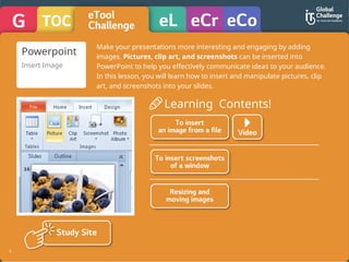 1
Learning Contents!
Powerpoint
Insert Image
Make your presentations more interesting and engaging by adding
images. Pictures, clip art, and screenshots can be inserted into
PowerPoint to help you effectively communicate ideas to your audience.
In this lesson, you will learn how to insert and manipulate pictures, clip
art, and screenshots into your slides.