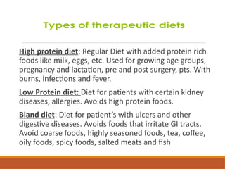 High protein diet: Regular Diet with added protein rich
foods like milk, eggs, etc. Used for growing age groups,
pregnancy and lactation, pre and post surgery, pts. With
burns, infections and fever.
Low Protein diet: Diet for patients with certain kidney
diseases, allergies. Avoids high protein foods.
Bland diet: Diet for patient’s with ulcers and other
digestive diseases. Avoids foods that irritate GI tracts.
Avoid coarse foods, highly seasoned foods, tea, coffee,
oily foods, spicy foods, salted meats and fish
 