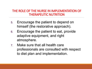 THE ROLE OF THE NURSE IN IMPLEMENTATION OF
THERAPEUTIC NUTRITION
5. Encourage the patient to depend on
himself (the restorative approach).
6. Encourage the patient to eat, provide
adaptive equipment, and right
atmosphere.
7. Make sure that all health care
professionals are consulted with respect
to diet plan and implementation.
 