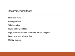 Recommended foods
Skimmed milk
Cottage cheese
Whole grains
Fruits and vegetables
High fiber and soluble fibers like pectin and gum
Lean meat, egg whites, fish
Honey, jaggery
 
