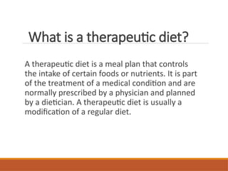 What is a therapeutic diet?
A therapeutic diet is a meal plan that controls
the intake of certain foods or nutrients. It is part
of the treatment of a medical condition and are
normally prescribed by a physician and planned
by a dietician. A therapeutic diet is usually a
modification of a regular diet.
 