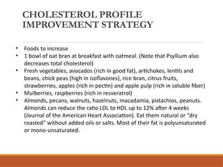CHOLESTEROL PROFILE
IMPROVEMENT STRATEGY
• Foods to increase
• 1 bowl of oat bran at breakfast with oatmeal. (Note that Psyllium also
decreases total cholesterol)
• Fresh vegetables, avocados (rich in good fat), artichokes, lentils and
beans, chick peas (high in isoflavones), rice bran, citrus fruits,
strawberries, apples (rich in pectin) and apple pulp (rich in soluble fiber)
• Mulberries, raspberries (rich in resveratrol)
• Almonds, pecans, walnuts, hazelnuts, macadamia, pistachios, peanuts.
Almonds can reduce the ratio LDL to HDL up to 12% after 4 weeks
(Journal of the American Heart Association). Eat them natural or “dry
roasted” without added oils or salts. Most of their fat is polyunsaturated
or mono-unsaturated.
 