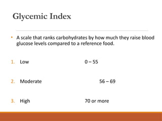 Glycemic Index
• A scale that ranks carbohydrates by how much they raise blood
glucose levels compared to a reference food.
1. Low 0 – 55
2. Moderate 56 – 69
3. High 70 or more
 