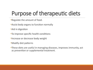 Purpose of therapeutic diets
•Regulate the amount of food.
•Assist body organs to function normally
•Aid in digestion
•To improve specific health conditions
•Increase or decrease body weight
•Modify diet patterns
•These diets are useful in managing diseases, improves immunity, act
as prevention or supplemental treatment.
 