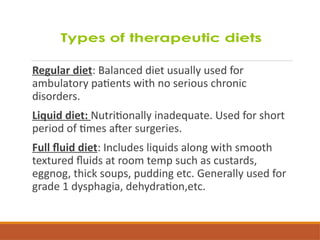 Regular diet: Balanced diet usually used for
ambulatory patients with no serious chronic
disorders.
Liquid diet: Nutritionally inadequate. Used for short
period of times after surgeries.
Full fluid diet: Includes liquids along with smooth
textured fluids at room temp such as custards,
eggnog, thick soups, pudding etc. Generally used for
grade 1 dysphagia, dehydration,etc.
 