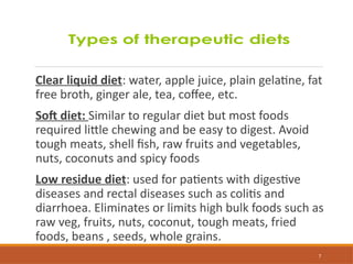 7
Clear liquid diet: water, apple juice, plain gelatine, fat
free broth, ginger ale, tea, coffee, etc.
Soft diet: Similar to regular diet but most foods
required little chewing and be easy to digest. Avoid
tough meats, shell fish, raw fruits and vegetables,
nuts, coconuts and spicy foods
Low residue diet: used for patients with digestive
diseases and rectal diseases such as colitis and
diarrhoea. Eliminates or limits high bulk foods such as
raw veg, fruits, nuts, coconut, tough meats, fried
foods, beans , seeds, whole grains.
 