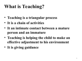 What is Teaching?
• Teaching is a triangular process
• It is a chain of activities
• It an intimate contact between a mature
person and an immature
• Teaching is helping the child to make an
effective adjustment to his environment
• It is giving guidance
2
 