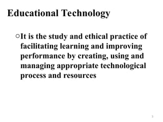 Educational Technology
oIt is the study and ethical practice of
facilitating learning and improving
performance by creating, using and
managing appropriate technological
process and resources
3
 
