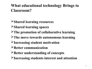What educational technology Brings to
Classroom?
Shared learning resources
Shared learning spaces
The promotion of collaborative learning
The move towards autonomous learning
Increasing student motivation
Better communication
Better understanding of concepts
Increasing students interest and attention
4
 