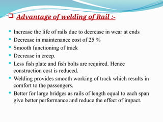  Advantage of welding of Rail :-
 Increase the life of rails due to decrease in wear at ends
 Decrease in maintenance cost of 25 %
 Smooth functioning of track
 Decrease in creep.
 Less fish plate and fish bolts are required. Hence
construction cost is reduced.
 Welding provides smooth working of track which results in
comfort to the passengers.
 Better for large bridges as rails of length equal to each span
give better performance and reduce the effect of impact.
 
