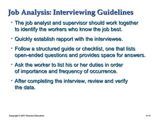 Copyright © 2011 Pearson Education 4–11
Job Analysis: Interviewing Guidelines
Job Analysis: Interviewing Guidelines
• The job analyst and supervisor should work together
The job analyst and supervisor should work together
to identify the workers who know the job best.
to identify the workers who know the job best.
• Quickly establish rapport with the interviewee.
Quickly establish rapport with the interviewee.
• Follow a structured guide or checklist, one that lists
Follow a structured guide or checklist, one that lists
open-ended questions and provides space for answers.
open-ended questions and provides space for answers.
• Ask the worker to list his or her duties in order
Ask the worker to list his or her duties in order
of importance and frequency of occurrence.
of importance and frequency of occurrence.
• After completing the interview, review and verify
After completing the interview, review and verify
the data.
the data.
 