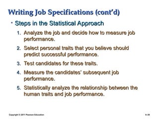 Copyright © 2011 Pearson Education 4–39
Writing Job Specifications (cont’d)
Writing Job Specifications (cont’d)
• Steps in the Statistical Approach
Steps in the Statistical Approach
1.
1. Analyze the job and decide how to measure job
Analyze the job and decide how to measure job
performance.
performance.
2.
2. Select personal traits that you believe should
Select personal traits that you believe should
predict successful performance.
predict successful performance.
3.
3. Test candidates for these traits.
Test candidates for these traits.
4.
4. Measure the candidates’ subsequent job
Measure the candidates’ subsequent job
performance.
performance.
5.
5. Statistically analyze the relationship between the
Statistically analyze the relationship between the
human traits and job performance.
human traits and job performance.
 