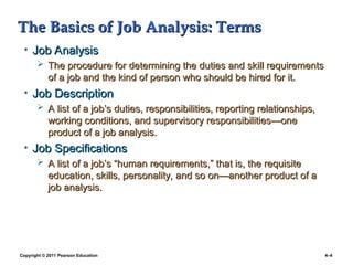 Copyright © 2011 Pearson Education 4–4
The Basics of Job Analysis: Terms
The Basics of Job Analysis: Terms
• Job Analysis
Job Analysis
 The procedure for determining the duties and skill requirements
The procedure for determining the duties and skill requirements
of a job and the kind of person who should be hired for it.
of a job and the kind of person who should be hired for it.
• Job Description
Job Description
 A list of a job’s duties, responsibilities, reporting relationships,
A list of a job’s duties, responsibilities, reporting relationships,
working conditions, and supervisory responsibilities—one
working conditions, and supervisory responsibilities—one
product of a job analysis.
product of a job analysis.
• Job Specifications
Job Specifications
 A list of a job’s “human requirements,” that is, the requisite
A list of a job’s “human requirements,” that is, the requisite
education, skills, personality, and so on—another product of a
education, skills, personality, and so on—another product of a
job analysis.
job analysis.
 