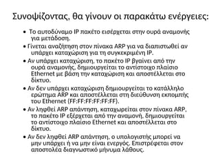 Συνοψίζοντας, θα γίνουν οι παρακάτω ενέργειες:
• Το αυτοδύναμο IP πακέτο εισέρχεται στην ουρά αναμονής
για μετάδοση.
• Γίνεται αναζήτηση στον πίνακα ARP για να διαπιστωθεί αν
υπάρχει καταχώριση για τη συγκεκριμένη IP.
• Αν υπάρχει καταχώριση, το πακέτο IP βγαίνει από την
ουρά αναμονής, δημιουργείται το αντίστοιχο πλαίσιο
Ethernet με βάση την καταχώριση και αποστέλλεται στο
δίκτυο.
• Αν δεν υπάρχει καταχώριση δημιουργείται το κατάλληλο
ερώτημα ARP και αποστέλλεται στη διεύθυνση εκπομπής
του Ethernet (FF:FF:FF:FF:FF:FF).
• Αν ληφθεί ARP απάντηση, καταχωρείται στον πίνακα ARP,
το πακέτο IP εξέρχεται από την αναμονή, δημιουργείται
το αντίστοιχο πλαίσιο Ethernet και αποστέλλεται στο
δίκτυο.
• Αν δεν ληφθεί ARP απάντηση, ο υπολογιστής μπορεί να
μην υπάρχει ή να μην είναι ενεργός. Επιστρέφεται στον
αποστολέα διαγνωστικό μήνυμα λάθους.
 