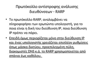 Πρωτόκολλο αντίστροφης ανάλυσης
διευθύνσεων - RARP
• Το πρωτόκολλο RARP, αναλαμβάνει να
πληροφορήσει των ερωτώντα υπολογιστή, για το
ποια είναι η δική του διεύθυνση IP, ποια διεύθυνση
IP πρέπει να πάρει.
• Επειδή όμως περιορίζεται μόνο στην διεύθυνση IP
και ένας υπολογιστής χρειάζεται επιπλέον ρυθμίσεις
όπως μάσκα δικτύου, προεπιλεγμένη πύλη,
διακομιστές DNS κ.ά. το RARP χρησιμοποιείται από
σπάνια έως καθόλου.
 