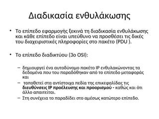 Διαδικασία ενθυλάκωσης
• Το επίπεδο εφαρμογής ξεκινά τη διαδικασία ενθυλάκωσης
και κάθε επίπεδο είναι υπεύθυνο να προσθέσει τις δικές
του διαχειριστικές πληροφορίες στο πακέτο (PDU ).
• Το επίπεδο διαδικτύου (3ο OSI):
– δημιουργεί ένα αυτοδύναμο πακέτο IP ενθυλακώνοντας τα
δεδομένα που του παραδόθηκαν από το επίπεδο μεταφοράς
και
– τοποθετεί στα αντίστοιχα πεδία της επικεφαλίδας τις
διευθύνσεις IP προέλευσης και προορισμού - καθώς και ότι
άλλο απαιτείται.
– Στη συνέχεια το παραδίδει στο αμέσως κατώτερο επίπεδο.
 