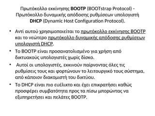 Πρωτόκολλο εκκίνησης BOOTP (BOOTstrap Protocol) -
Πρωτόκολλο δυναμικής απόδοσης ρυθμίσεων υπολογιστή
DHCP (Dynamic Host Configuration Protocol).
• Αντί αυτού χρησιμοποιείται το πρωτόκολλο εκκίνησης BOOTP
και το νεώτερο πρωτόκολλο δυναμικής απόδοσης ρυθμίσεων
υπολογιστή DHCP.
• Το BOOTP είναι προσανατολισμένο για χρήση από
δικτυακούς υπολογιστές χωρίς δίσκο.
• Αυτοί οι υπολογιστές, εκκινούν παίρνοντας όλες τις
ρυθμίσεις τους και φορτώνουν το λειτουργικό τους σύστημα,
από κάποιον διακομιστή του δικτύου.
• Το DHCP είναι πιο ευέλικτο και έχει επικρατήσει καθώς
προσφέρει συμβατότητα προς τα πίσω μπορώντας να
εξυπηρετήσει και πελάτες BOOTP.
 