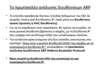 Το πρωτόκολλο ανάλυσης διευθύνσεων ARP
• Το επίπεδο πρόσβασης δικτύου ή ζεύξης δεδομένων του OSI, δε
γνωρίζει τίποτα από διευθύνσεις IP, παρά μόνο για διευθύνσεις
υλικού (φυσικές ή MAC διευθύνσεις).
• Για να το παραδώσει στον παραλήπτη, θα πρέπει να γνωρίζει, σε
ποια φυσική διεύθυνση βρίσκεται ο κόμβος, με τη διεύθυνση IP
που υπάρχει στο αντίστοιχο πεδίο του αυτοδύναμου πακέτου.
• Τον συνδετικό κρίκο ανάμεσα στα δυο επίπεδα, απαντώντας στο
ερώτημα “ποια είναι η φυσική διεύθυνση (MAC) του κόμβου με τη
συγκεκριμένη διεύθυνση IP;” αναλαμβάνει το πρωτόκολλο
ανάλυσης διευθύνσεων ARP (Address Resolution Protocol).
• Κάνει γνωστή τη διεύθυνση MAC που αντιστοιχεί σε μια
συγκεκριμένη διεύθυνση IP.
 