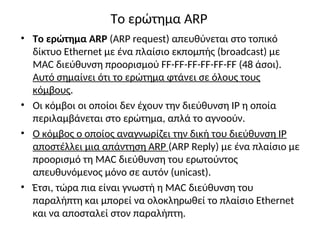 Το ερώτημα ARP
• Το ερώτημα ARP (ARP request) απευθύνεται στο τοπικό
δίκτυο Ethernet με ένα πλαίσιο εκπομπής (broadcast) με
MAC διεύθυνση προορισμού FF-FF-FF-FF-FF-FF (48 άσοι).
Αυτό σημαίνει ότι το ερώτημα φτάνει σε όλους τους
κόμβους.
• Οι κόμβοι οι οποίοι δεν έχουν την διεύθυνση IP η οποία
περιλαμβάνεται στο ερώτημα, απλά το αγνοούν.
• Ο κόμβος ο οποίος αναγνωρίζει την δική του διεύθυνση IP
αποστέλλει μια απάντηση ARP (ARP Reply) με ένα πλαίσιο με
προορισμό τη MAC διεύθυνση του ερωτούντος
απευθυνόμενος μόνο σε αυτόν (unicast).
• Έτσι, τώρα πια είναι γνωστή η MAC διεύθυνση του
παραλήπτη και μπορεί να ολοκληρωθεί το πλαίσιο Ethernet
και να αποσταλεί στον παραλήπτη.
 