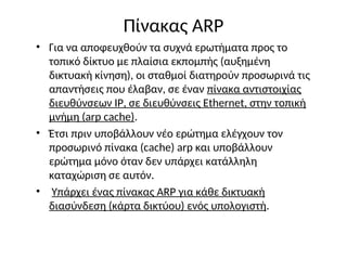 Πίνακας ARP
• Για να αποφευχθούν τα συχνά ερωτήματα προς το
τοπικό δίκτυο με πλαίσια εκπομπής (αυξημένη
δικτυακή κίνηση), οι σταθμοί διατηρούν προσωρινά τις
απαντήσεις που έλαβαν, σε έναν πίνακα αντιστοιχίας
διευθύνσεων IP, σε διευθύνσεις Ethernet, στην τοπική
μνήμη (arp cache).
• Έτσι πριν υποβάλλουν νέο ερώτημα ελέγχουν τον
προσωρινό πίνακα (cache) arp και υποβάλλουν
ερώτημα μόνο όταν δεν υπάρχει κατάλληλη
καταχώριση σε αυτόν.
• Υπάρχει ένας πίνακας ARP για κάθε δικτυακή
διασύνδεση (κάρτα δικτύου) ενός υπολογιστή.
 