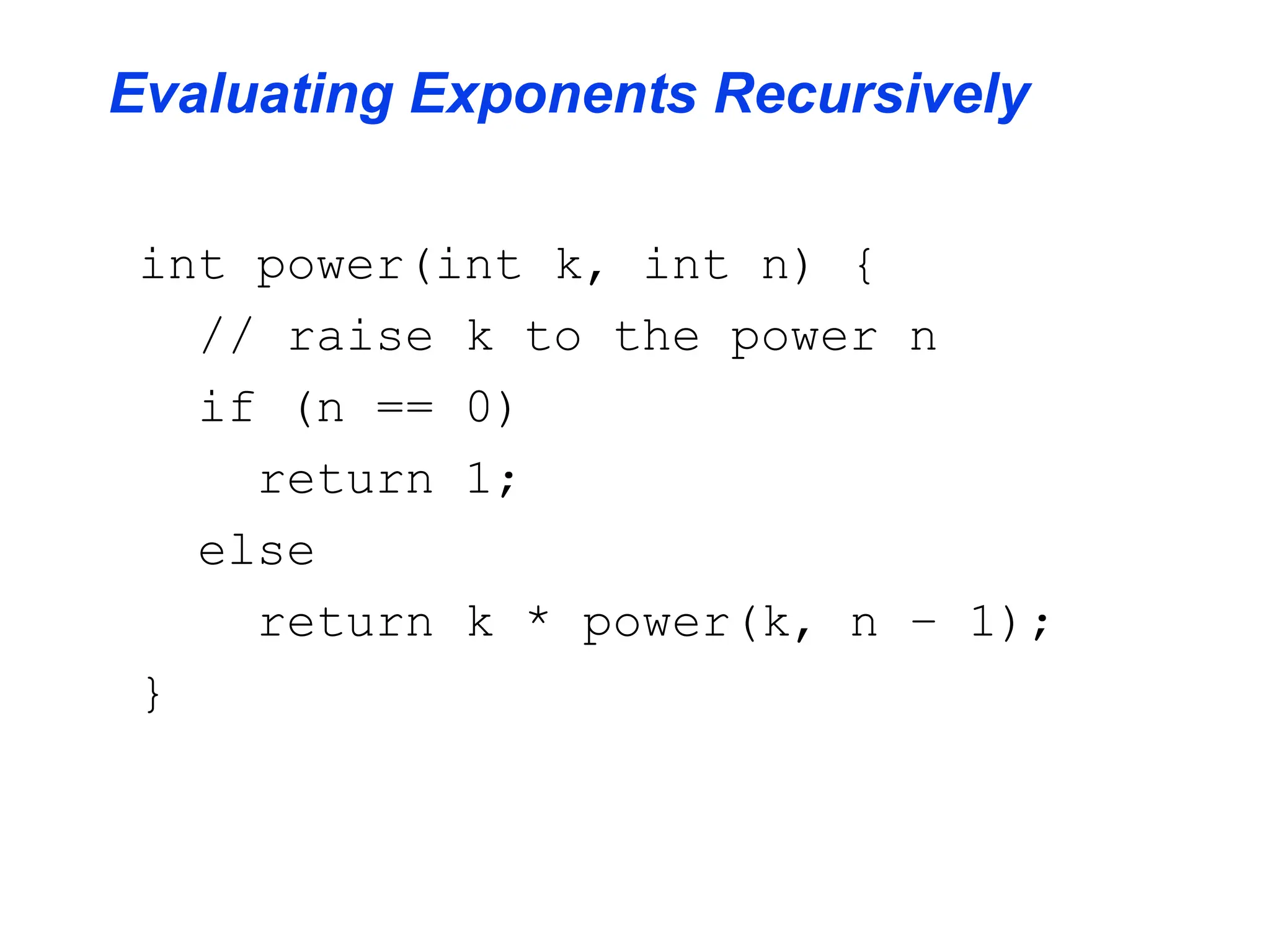 Evaluating Exponents Recursively
int power(int k, int n) {
// raise k to the power n
if (n == 0)
return 1;
else
return k * power(k, n – 1);
}
 