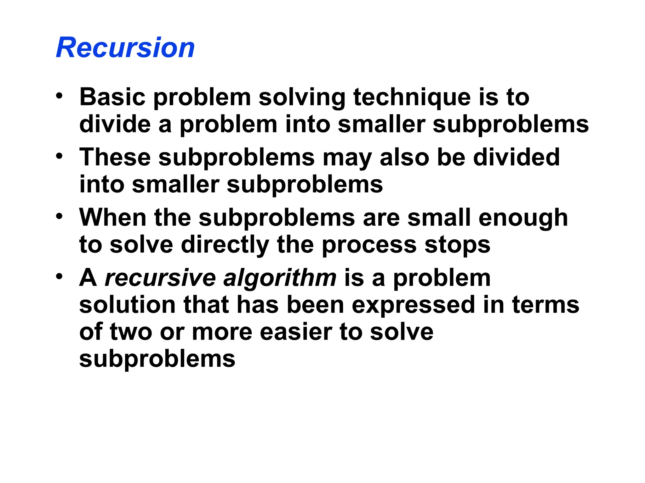 Recursion
• Basic problem solving technique is to
divide a problem into smaller subproblems
• These subproblems may also be divided
into smaller subproblems
• When the subproblems are small enough
to solve directly the process stops
• A recursive algorithm is a problem
solution that has been expressed in terms
of two or more easier to solve
subproblems
 