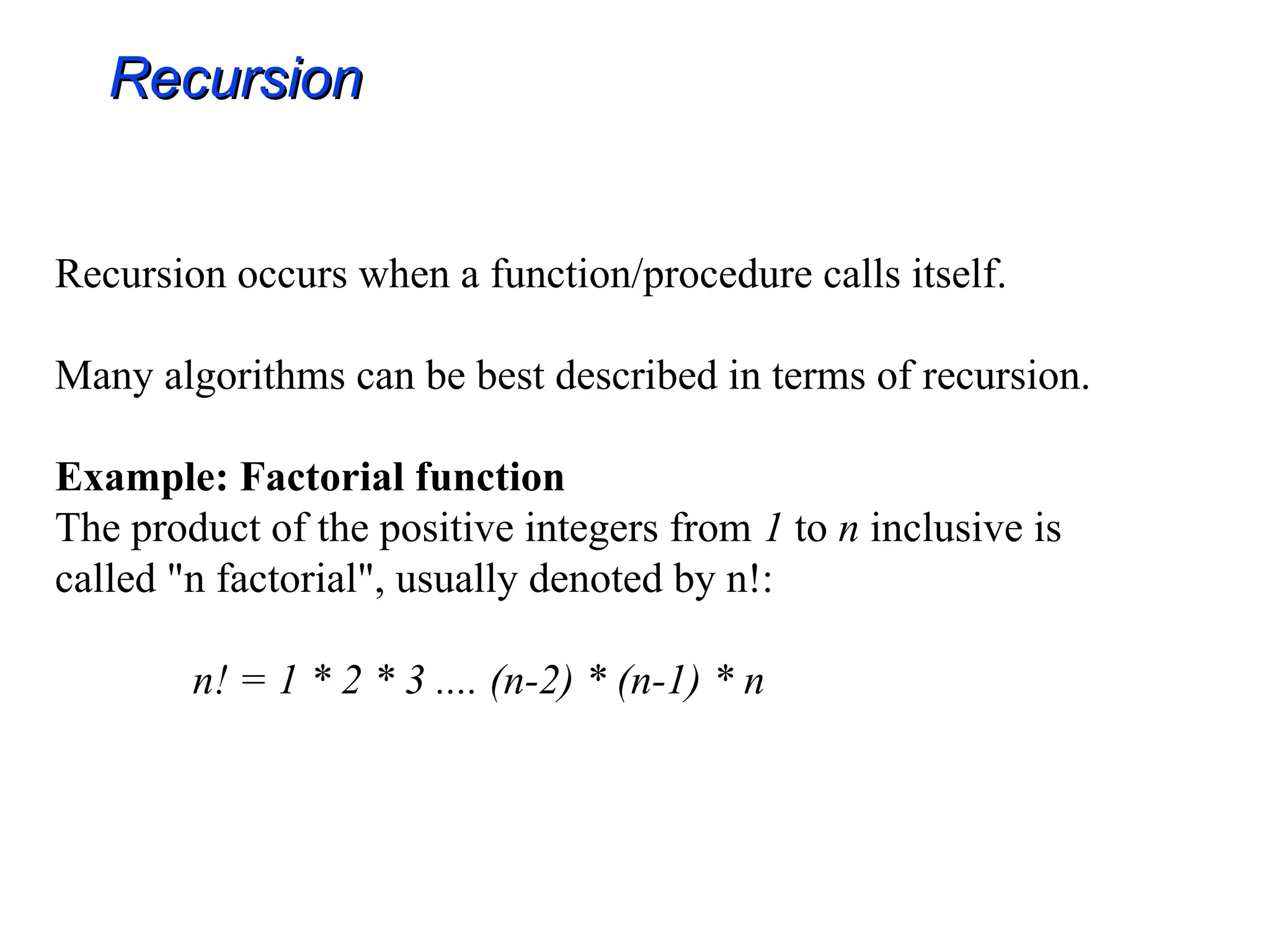 Recursion occurs when a function/procedure calls itself.
Many algorithms can be best described in terms of recursion.
Example: Factorial function
The product of the positive integers from 1 to n inclusive is
called "n factorial", usually denoted by n!:
n! = 1 * 2 * 3 .... (n-2) * (n-1) * n
Recursion
Recursion
 