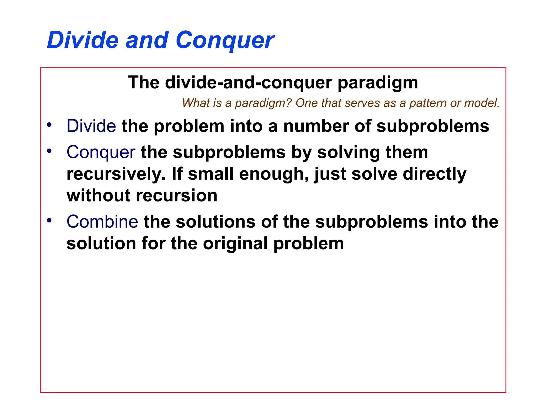 Divide and Conquer
The divide-and-conquer paradigm
What is a paradigm? One that serves as a pattern or model.
• Divide the problem into a number of subproblems
• Conquer the subproblems by solving them
recursively. If small enough, just solve directly
without recursion
• Combine the solutions of the subproblems into the
solution for the original problem
 