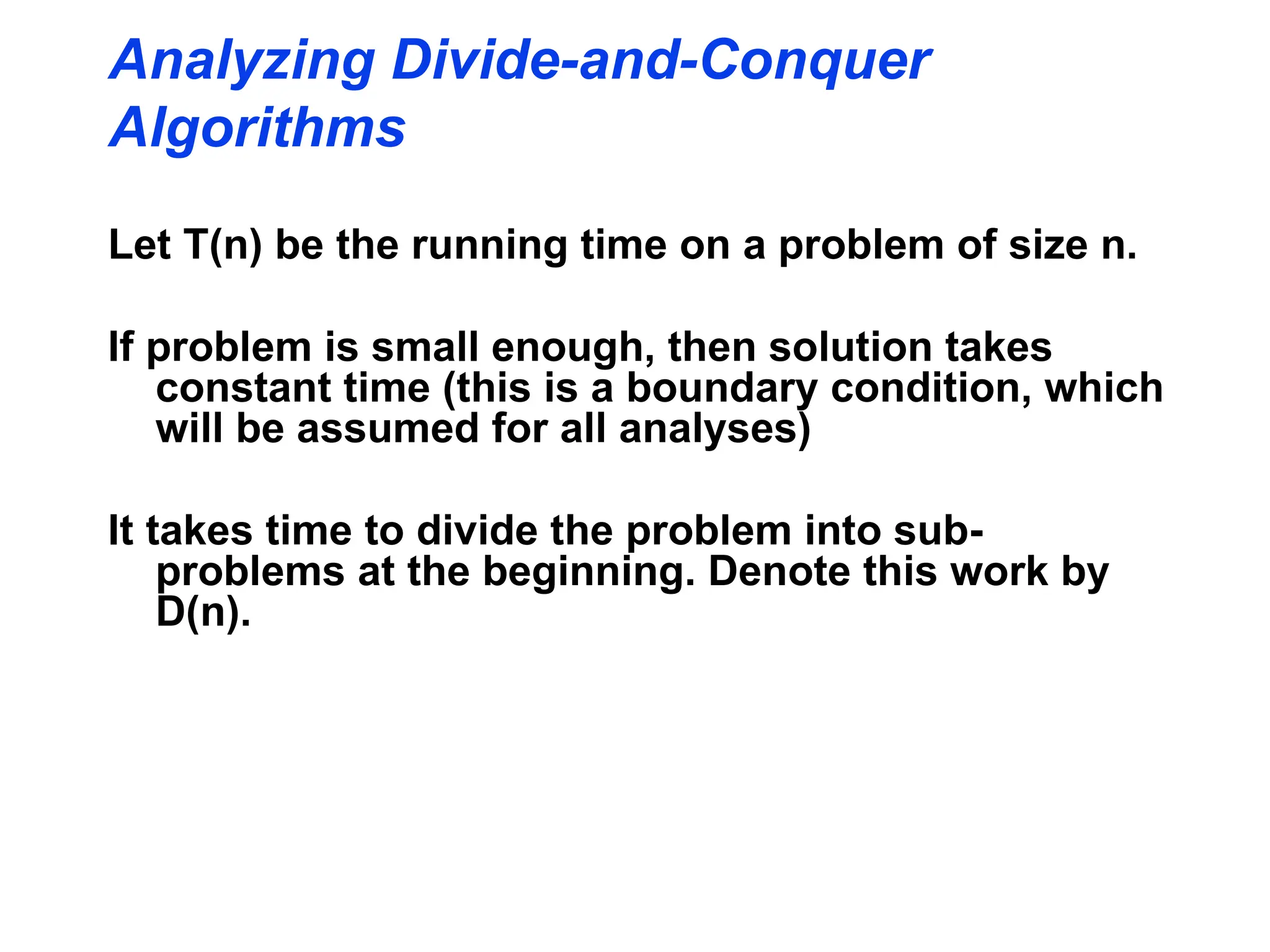 Let T(n) be the running time on a problem of size n.
If problem is small enough, then solution takes
constant time (this is a boundary condition, which
will be assumed for all analyses)
It takes time to divide the problem into sub-
problems at the beginning. Denote this work by
D(n).
Analyzing Divide-and-Conquer
Algorithms
 
