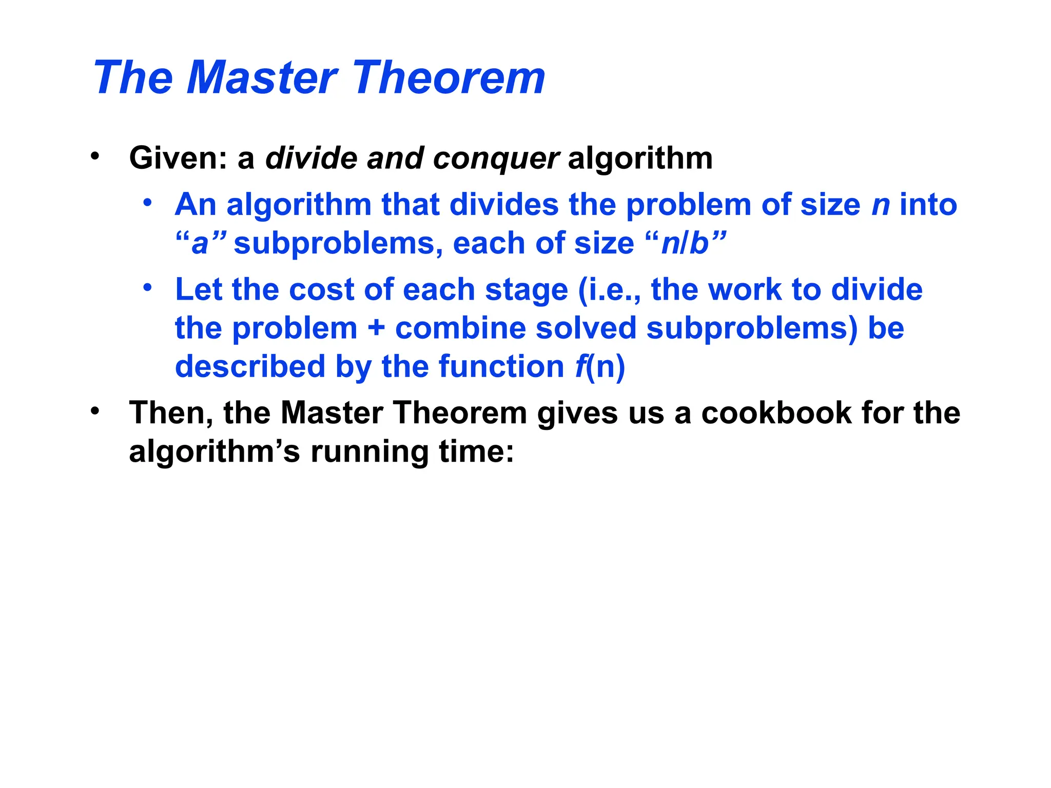 The Master Theorem
• Given: a divide and conquer algorithm
• An algorithm that divides the problem of size n into
“a” subproblems, each of size “n/b”
• Let the cost of each stage (i.e., the work to divide
the problem + combine solved subproblems) be
described by the function f(n)
• Then, the Master Theorem gives us a cookbook for the
algorithm’s running time:
 