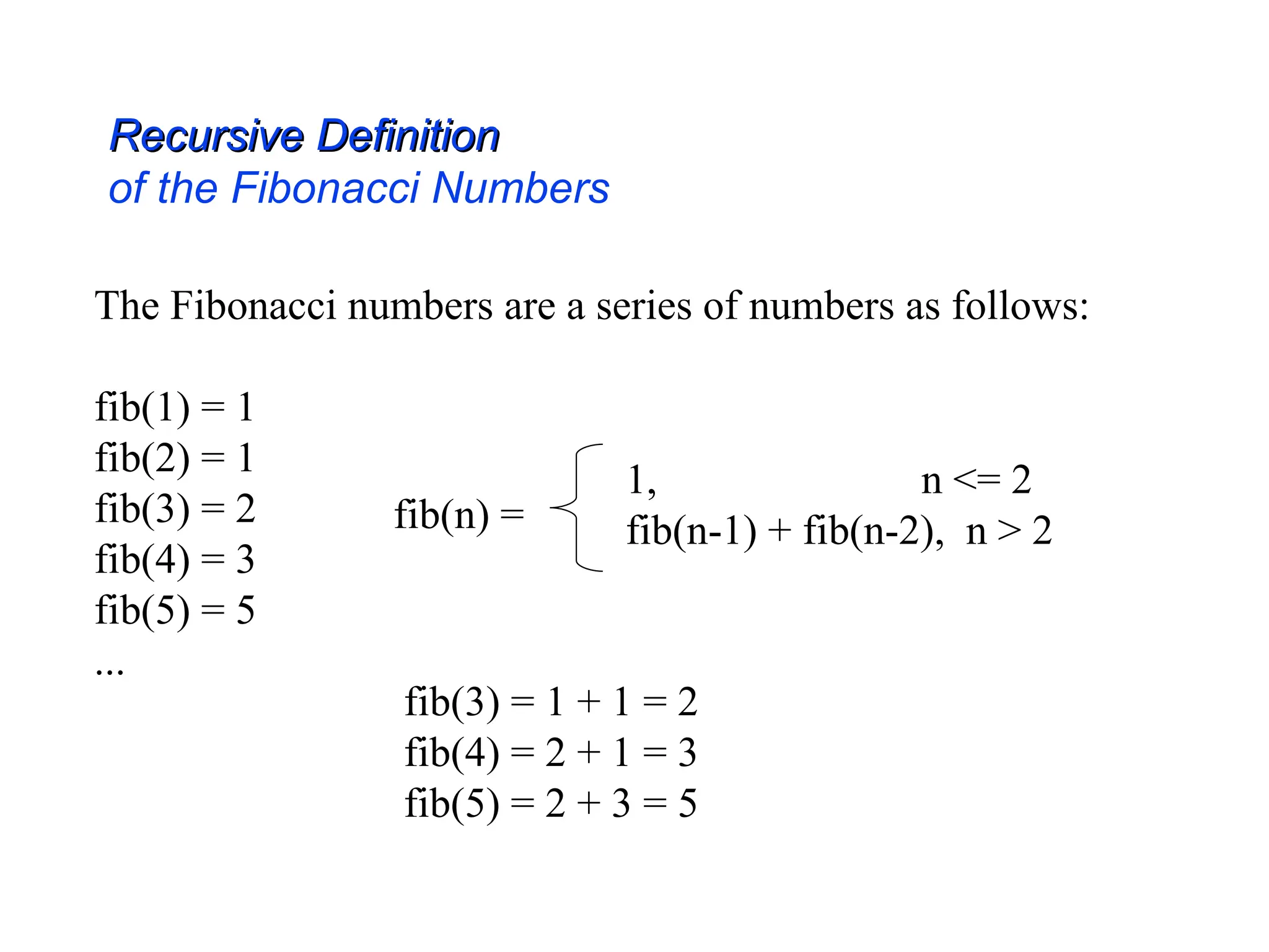 The Fibonacci numbers are a series of numbers as follows:
fib(1) = 1
fib(2) = 1
fib(3) = 2
fib(4) = 3
fib(5) = 5
...
fib(n) =
1, n <= 2
fib(n-1) + fib(n-2), n > 2
Recursive Definition
Recursive Definition
of the Fibonacci Numbers
fib(3) = 1 + 1 = 2
fib(4) = 2 + 1 = 3
fib(5) = 2 + 3 = 5
 