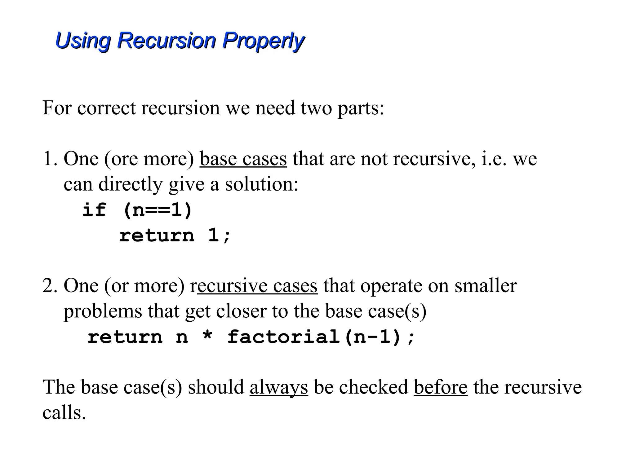 Using Recursion Properly
Using Recursion Properly
For correct recursion we need two parts:
1. One (ore more) base cases that are not recursive, i.e. we
can directly give a solution:
if (n==1)
return 1;
2. One (or more) recursive cases that operate on smaller
problems that get closer to the base case(s)
return n * factorial(n-1);
The base case(s) should always be checked before the recursive
calls.
 