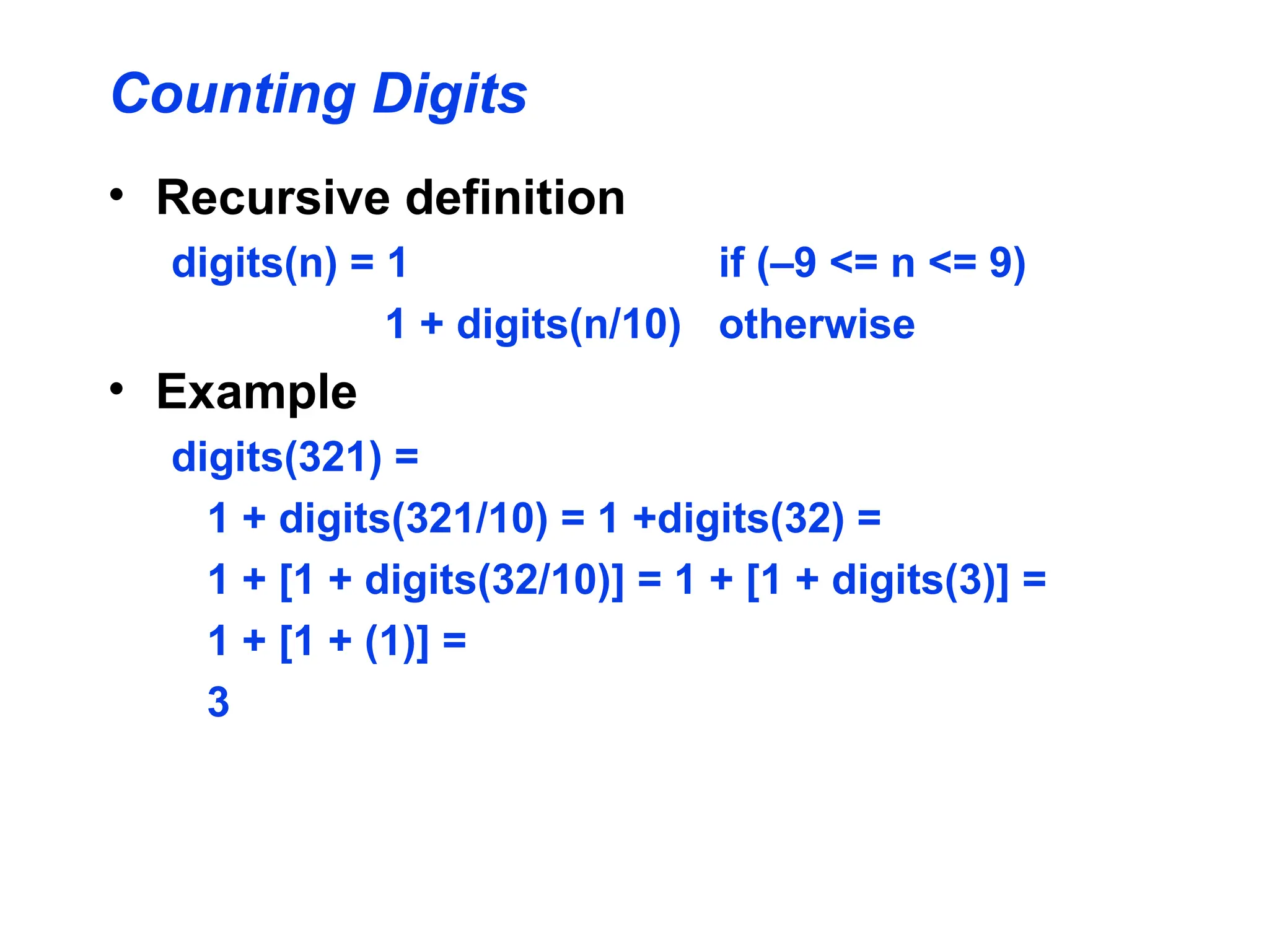 Counting Digits
• Recursive definition
digits(n) = 1 if (–9 <= n <= 9)
1 + digits(n/10) otherwise
• Example
digits(321) =
1 + digits(321/10) = 1 +digits(32) =
1 + [1 + digits(32/10)] = 1 + [1 + digits(3)] =
1 + [1 + (1)] =
3
 