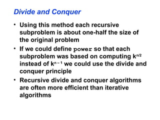 Divide and Conquer
• Using this method each recursive
subproblem is about one-half the size of
the original problem
• If we could define power so that each
subproblem was based on computing kn/2
instead of kn – 1
we could use the divide and
conquer principle
• Recursive divide and conquer algorithms
are often more efficient than iterative
algorithms
 