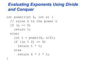 Evaluating Exponents Using Divide
and Conquer
int power(int k, int n) {
// raise k to the power n
if (n == 0)
return 1;
else{
int t = power(k, n/2);
if ((n % 2) == 0)
return t * t;
else
return k * t * t;
}
 