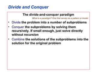 Divide and Conquer
The divide-and-conquer paradigm
What is a paradigm? One that serves as a pattern or model.
• Divide the problem into a number of subproblems
• Conquer the subproblems by solving them
recursively. If small enough, just solve directly
without recursion
• Combine the solutions of the subproblems into the
solution for the original problem
 