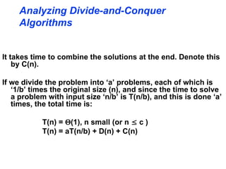 It takes time to combine the solutions at the end. Denote this
by C(n).
If we divide the problem into ‘a’ problems, each of which is
‘1/b’ times the original size (n), and since the time to solve
a problem with input size ‘n/b’ is T(n/b), and this is done ‘a’
times, the total time is:
T(n) = (1), n small (or n  c )
T(n) = aT(n/b) + D(n) + C(n)
Analyzing Divide-and-Conquer
Algorithms
 