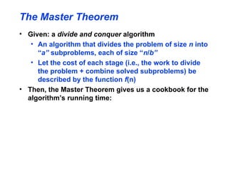 The Master Theorem
• Given: a divide and conquer algorithm
• An algorithm that divides the problem of size n into
“a” subproblems, each of size “n/b”
• Let the cost of each stage (i.e., the work to divide
the problem + combine solved subproblems) be
described by the function f(n)
• Then, the Master Theorem gives us a cookbook for the
algorithm’s running time:
 