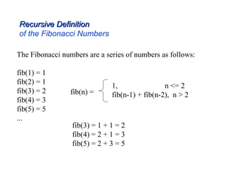 The Fibonacci numbers are a series of numbers as follows:
fib(1) = 1
fib(2) = 1
fib(3) = 2
fib(4) = 3
fib(5) = 5
...
fib(n) =
1, n <= 2
fib(n-1) + fib(n-2), n > 2
Recursive Definition
Recursive Definition
of the Fibonacci Numbers
fib(3) = 1 + 1 = 2
fib(4) = 2 + 1 = 3
fib(5) = 2 + 3 = 5
 