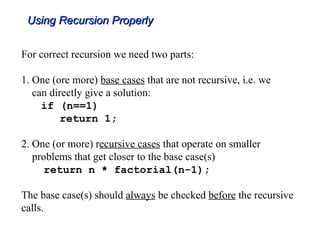 Using Recursion Properly
Using Recursion Properly
For correct recursion we need two parts:
1. One (ore more) base cases that are not recursive, i.e. we
can directly give a solution:
if (n==1)
return 1;
2. One (or more) recursive cases that operate on smaller
problems that get closer to the base case(s)
return n * factorial(n-1);
The base case(s) should always be checked before the recursive
calls.
 