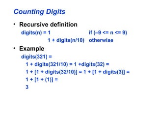 Counting Digits
• Recursive definition
digits(n) = 1 if (–9 <= n <= 9)
1 + digits(n/10) otherwise
• Example
digits(321) =
1 + digits(321/10) = 1 +digits(32) =
1 + [1 + digits(32/10)] = 1 + [1 + digits(3)] =
1 + [1 + (1)] =
3
 