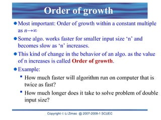 Copyright  Li Zimao @ 2007-2008-1 SCUEC
Order of growth
Most important: Order of growth within a constant multiple
as n→∞
Some algo. works faster for smaller input size ‘n’ and
becomes slow as ‘n’ increases.
This kind of change in the behavior of an algo. as the value
of n increases is called Order of growth.
Example:
 How much faster will algorithm run on computer that is
twice as fast?
 How much longer does it take to solve problem of double
input size?
 