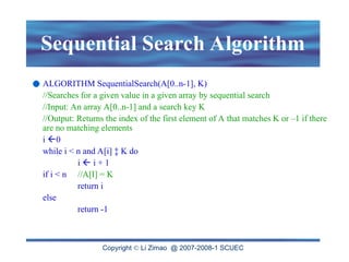 Copyright  Li Zimao @ 2007-2008-1 SCUEC
Sequential Search Algorithm
ALGORITHM SequentialSearch(A[0..n-1], K)
//Searches for a given value in a given array by sequential search
//Input: An array A[0..n-1] and a search key K
//Output: Returns the index of the first element of A that matches K or –1 if there
are no matching elements
i 0
while i < n and A[i] ‡ K do
i  i + 1
if i < n //A[I] = K
return i
else
return -1
 