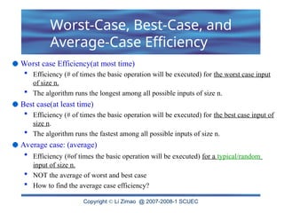 Copyright  Li Zimao @ 2007-2008-1 SCUEC
Worst case Efficiency(at most time)
 Efficiency (# of times the basic operation will be executed) for the worst case input
of size n.
 The algorithm runs the longest among all possible inputs of size n.
Best case(at least time)
 Efficiency (# of times the basic operation will be executed) for the best case input of
size n.
 The algorithm runs the fastest among all possible inputs of size n.
Average case: (average)
 Efficiency (#of times the basic operation will be executed) for a typical/random
input of size n.
 NOT the average of worst and best case
 How to find the average case efficiency?
Worst-Case, Best-Case, and
Average-Case Efficiency
 