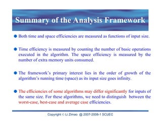Copyright  Li Zimao @ 2007-2008-1 SCUEC
Summary of the Analysis Framework
Both time and space efficiencies are measured as functions of input size.
Time efficiency is measured by counting the number of basic operations
executed in the algorithm. The space efficiency is measured by the
number of extra memory units consumed.
The framework’s primary interest lies in the order of growth of the
algorithm’s running time (space) as its input size goes infinity.
The efficiencies of some algorithms may differ significantly for inputs of
the same size. For these algorithms, we need to distinguish between the
worst-case, best-case and average case efficiencies.
 