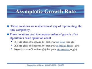 Copyright  Li Zimao @ 2007-2008-1 SCUEC
Asymptotic Growth Rate
These notations are mathematical way of representing the
time complexity.
Three notations used to compare orders of growth of an
algorithm’s basic operation count
 O(g(n)): class of functions f(n) that grow no faster than g(n)
 Ω(g(n)): class of functions f(n) that grow at least as fast as g(n)
 Θ (g(n)): class of functions f(n) that grow at same rate as g(n)
 