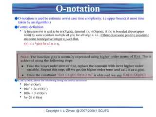 Copyright  Li Zimao @ 2007-2008-1 SCUEC
O-notation
O-notation is used to estimate worst case time complexity. i.e upper bound(at most time
taken by an algorithm)
Formal definition
 A function t(n) is said to be in O(g(n)), denoted t(n) O(g(n)), if t(n) is bounded above(upper
limit) by some constant multiple of g(n) for all large n, i.e., if there exist some positive constant c
and some nonnegative integer n0 such that,
t(n)  c *g(n) for all n  n0
Exercises: prove the following using the above definition
 10n2
 O(n2
)
 10n2
+ 2n  O(n2
)
 100n + 5  O(n2
)
 5n+20  O(n)
 